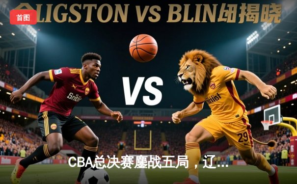 CBA总决赛鏖战五局，辽宁本钢3-2力克浙江广厦成功卫冕