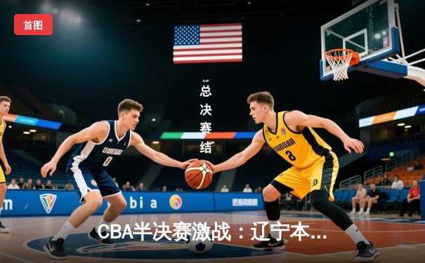 CBA半决赛激战：辽宁本钢主场力克广东华南虎，总比分2-1领先抢占赛点