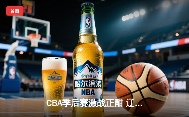 CBA季后赛激战正酣 辽宁本钢加时险胜广东东莞大益总比分2-1领先