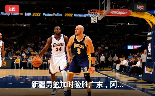 新疆男篮加时险胜广东，阿不都沙拉木35分率队豪取八连胜