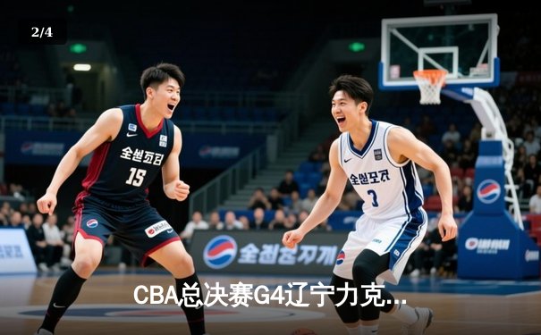 CBA总决赛G4辽宁力克新疆，总比分3-1夺赛点，赵继伟24+9+8准三双闪耀 - 2
