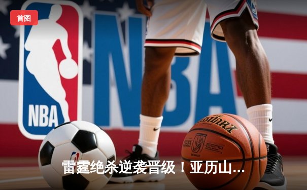 雷霆绝杀逆袭晋级！亚历山大42分创生涯新高，独行侠止步西部半决赛