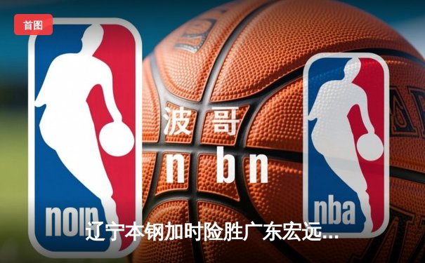 辽宁本钢加时险胜广东宏远 CBA半决赛上演史诗级对决