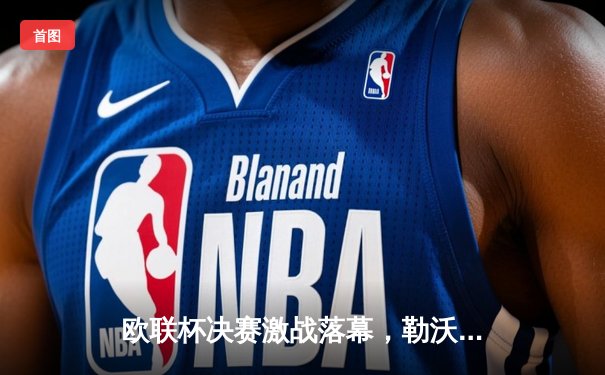 欧联杯决赛激战落幕，勒沃库森绝平夺冠延续赛季不败神话