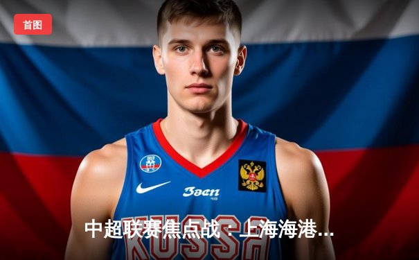 中超联赛焦点战：上海海港3-2险胜山东泰山，武磊梅开二度领跑射手榜