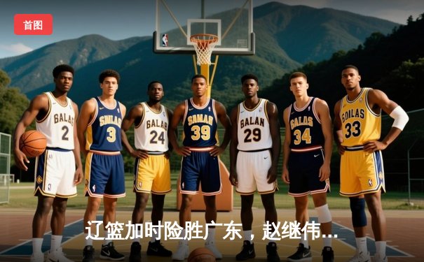 辽篮加时险胜广东，赵继伟35分带队夺赛点