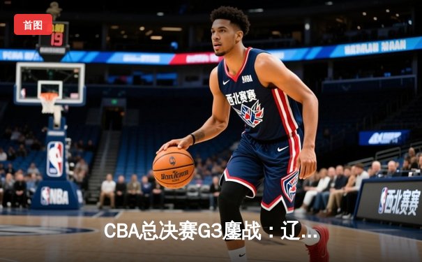 CBA总决赛G3鏖战：辽宁逆转广东夺赛点 赵继伟关键三分定乾坤